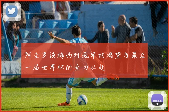 阿圭罗谈梅西对冠军的渴望与最后一届世界杯的全力以赴
