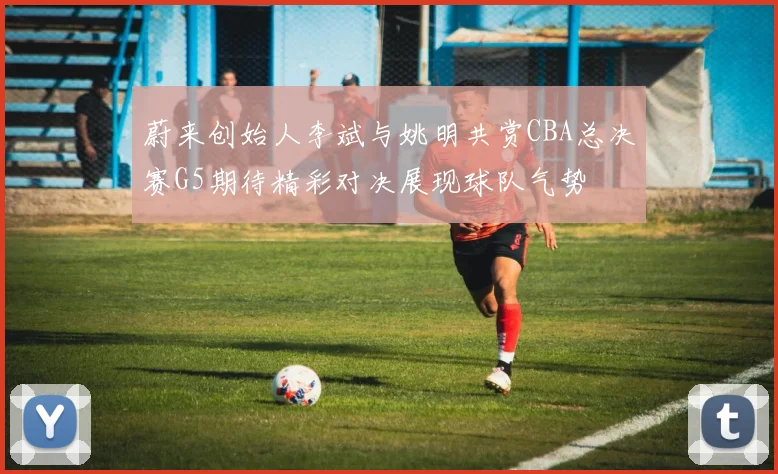 蔚来创始人李斌与姚明共赏CBA总决赛G5期待精彩对决展现球队气势