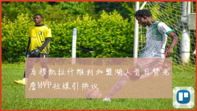 马穆凯拉什维利加盟湖人昔日赞老詹MVP社媒引热议