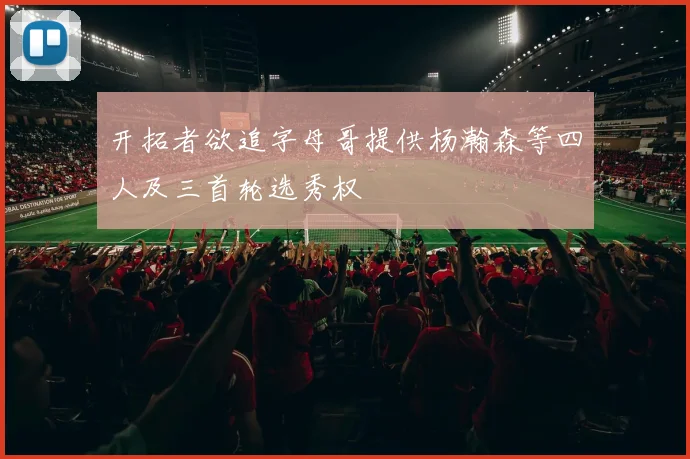 开拓者欲追字母哥提供杨瀚森等四人及三首轮选秀权