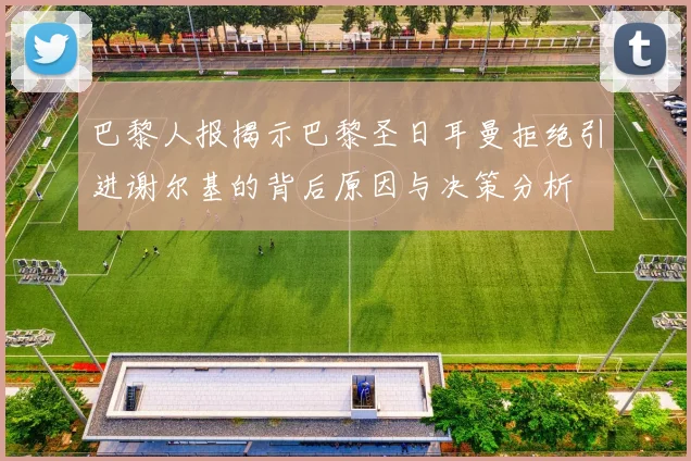 巴黎人报揭示巴黎圣日耳曼拒绝引进谢尔基的背后原因与决策分析