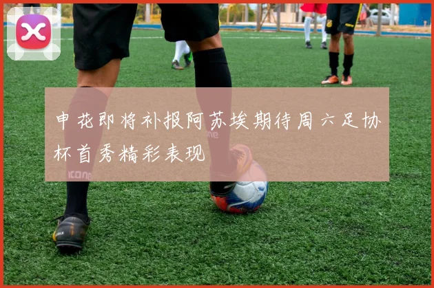 申花即将补报阿苏埃期待周六足协杯首秀精彩表现