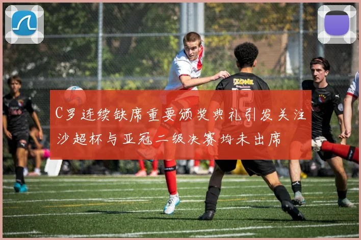 C罗连续缺席重要颁奖典礼引发关注沙超杯与亚冠二级决赛均未出席