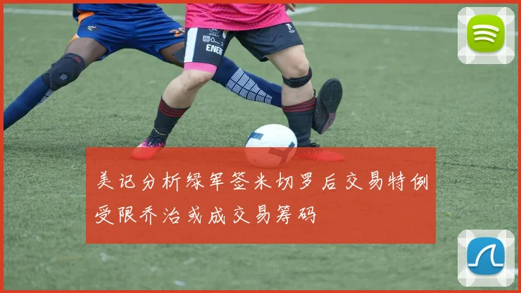 美记分析绿军签米切罗后交易特例受限乔治或成交易筹码