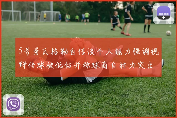 5号秀瓦格勒自信谈个人能力强调视野传球被低估并称球商自控力突出