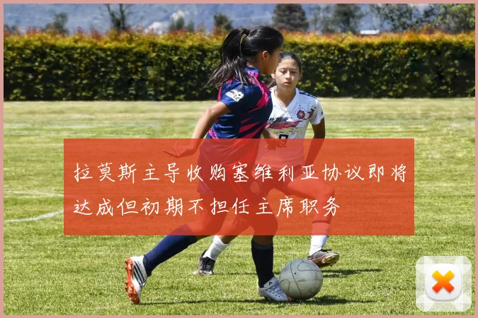 拉莫斯主导收购塞维利亚协议即将达成但初期不担任主席职务