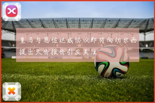 皇马与恩佐达成协议即将向切尔西提出天价报价引发关注