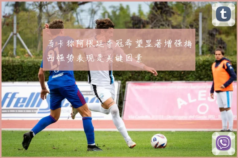 马卡称阿根廷夺冠希望显著增强梅西强势表现是关键因素