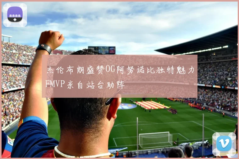 杰伦布朗盛赞OG阿努诺比独特魅力FMVP亲自站台助阵