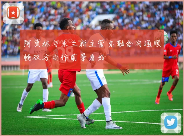 阿莫林与米兰新主管克勒舍沟通顺畅双方合作前景看好